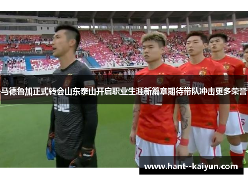 马德鲁加正式转会山东泰山开启职业生涯新篇章期待带队冲击更多荣誉